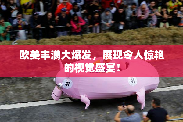 欧美丰满大爆发，展现令人惊艳的视觉盛宴！