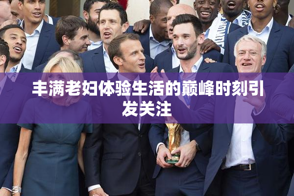 丰满老妇体验生活的巅峰时刻引发关注