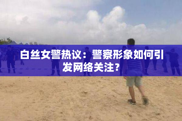 白丝女警热议：警察形象如何引发网络关注？
