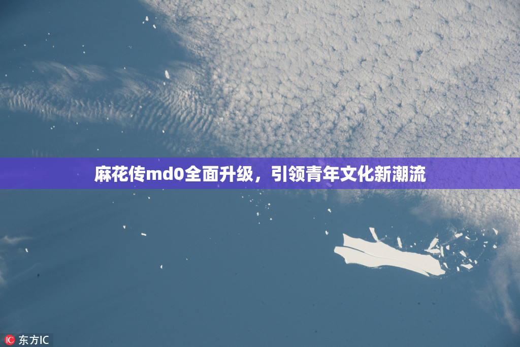 麻花传md0全面升级，引领青年文化新潮流