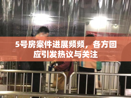 5号房案件进展频频，各方回应引发热议与关注