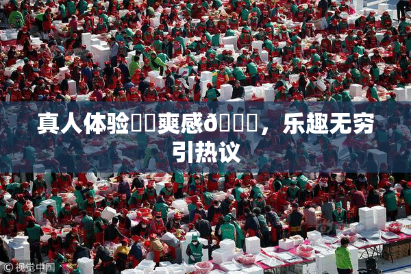 真人体验❌‌爽感🔞，乐趣无穷引热议
