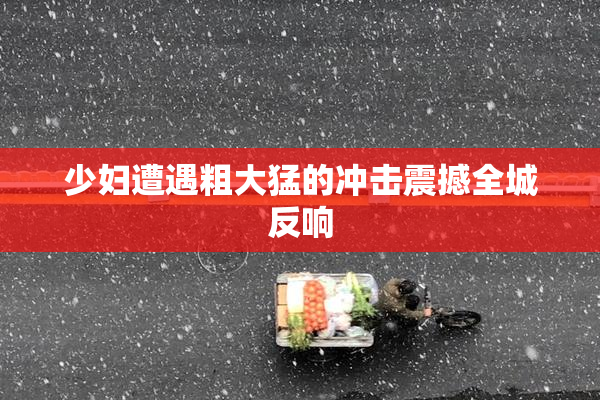 少妇遭遇粗大猛的冲击震撼全城反响