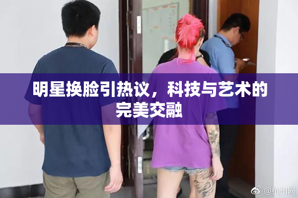 明星换脸引热议，科技与艺术的完美交融