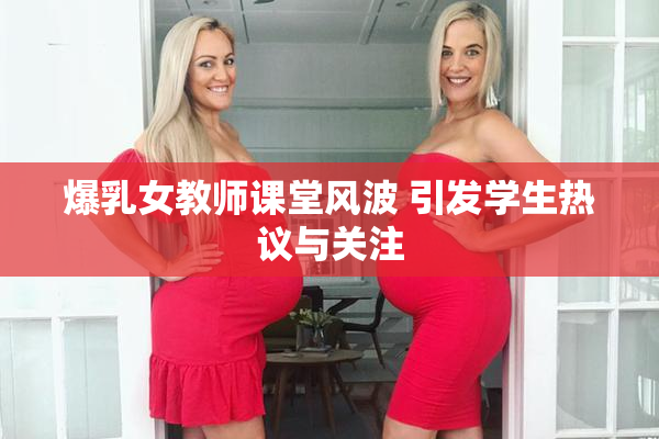 爆乳女教师课堂风波 引发学生热议与关注