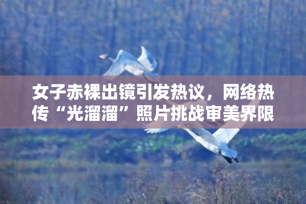 女子赤裸出镜引发热议，网络热传“光溜溜”照片挑战审美界限