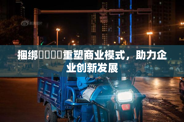 捆绑❌‌❌‌重塑商业模式，助力企业创新发展
