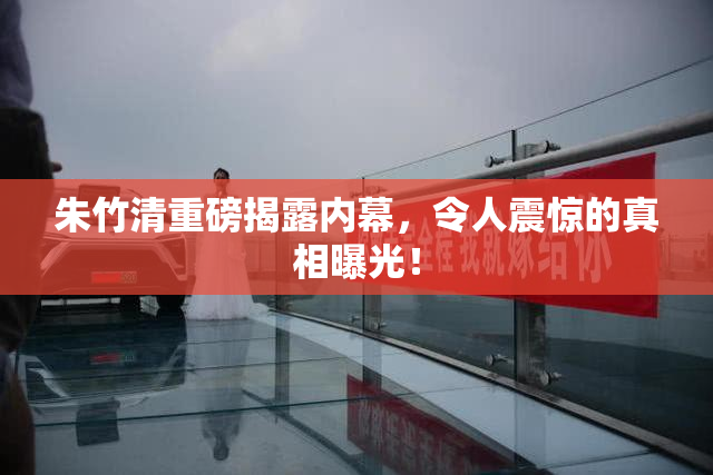 朱竹清重磅揭露内幕，令人震惊的真相曝光！