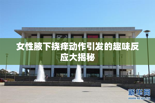 女性腋下挠痒动作引发的趣味反应大揭秘