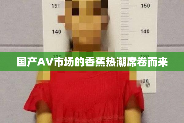 国产AV市场的香蕉热潮席卷而来