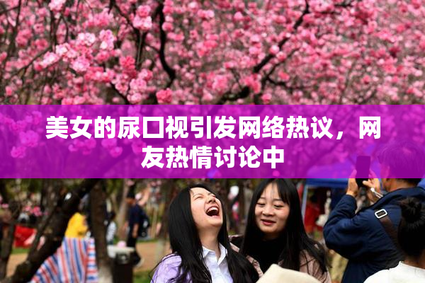 美女的尿囗视引发网络热议，网友热情讨论中