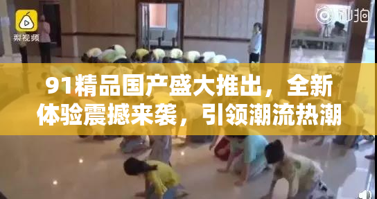 91精品国产盛大推出，全新体验震撼来袭，引领潮流热潮！
