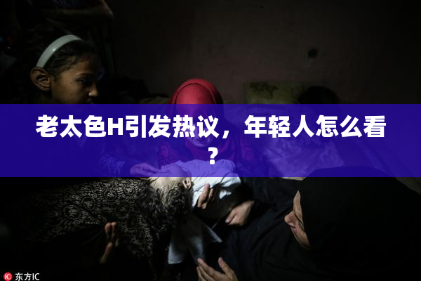 老太色H引发热议，年轻人怎么看？