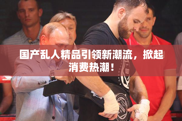 国产乱人精品引领新潮流，掀起消费热潮！