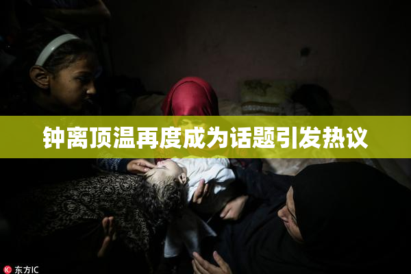 钟离顶温再度成为话题引发热议