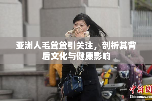 亚洲人毛耸耸引关注，剖析其背后文化与健康影响