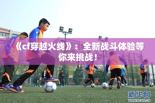 《cf穿越火线》：全新战斗体验等你来挑战！
