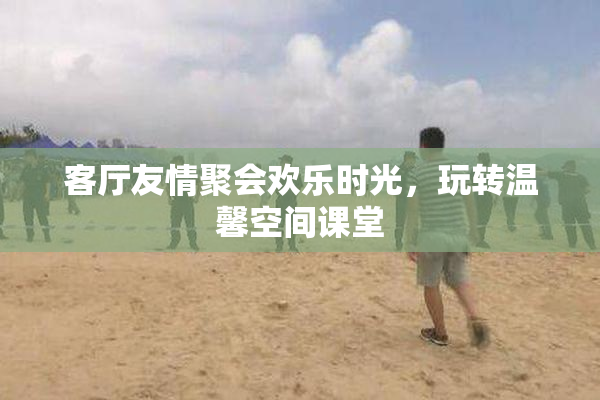 客厅友情聚会欢乐时光，玩转温馨空间课堂