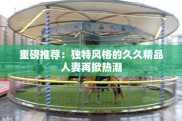 重磅推荐：独特风格的久久精品人妻再掀热潮