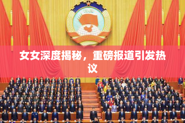 女女深度揭秘，重磅报道引发热议