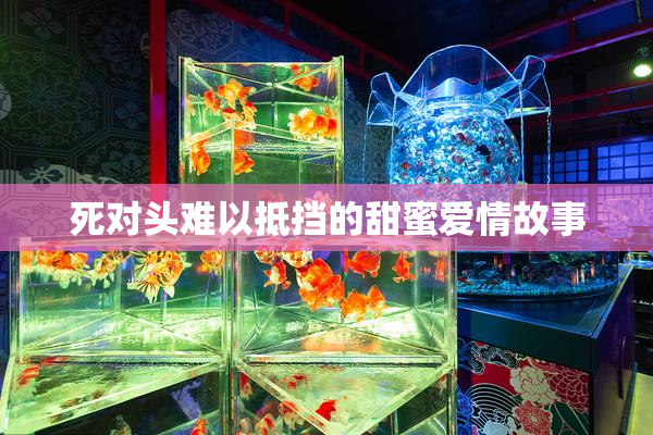 死对头难以抵挡的甜蜜爱情故事