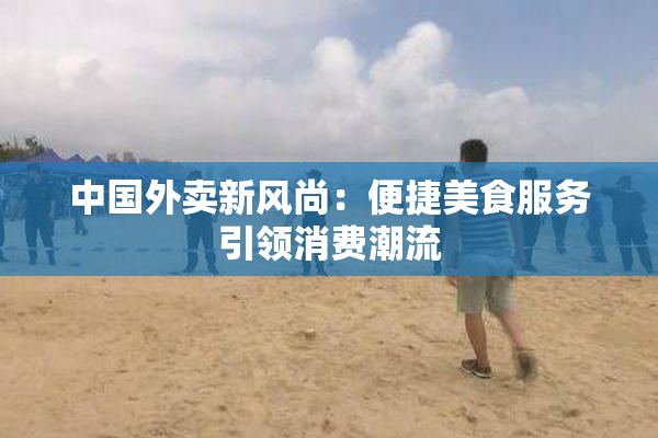 中国外卖新风尚：便捷美食服务引领消费潮流