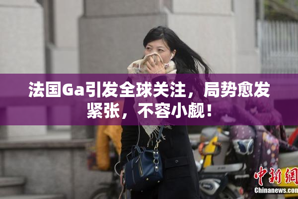 法国Ga引发全球关注，局势愈发紧张，不容小觑！