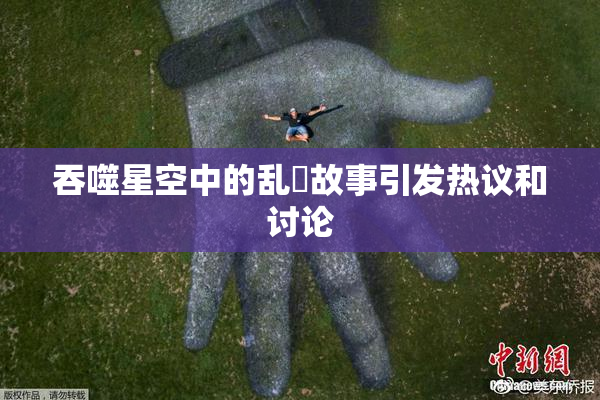 吞噬星空中的乱婬故事引发热议和讨论