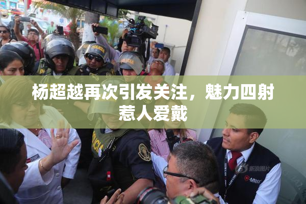 杨超越再次引发关注，魅力四射惹人爱戴