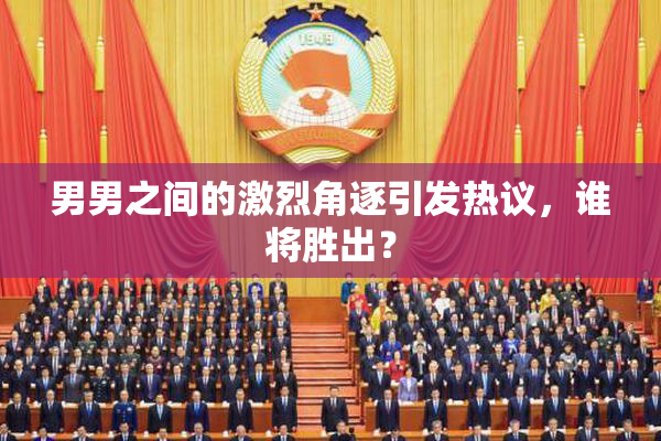 男男之间的激烈角逐引发热议，谁将胜出？