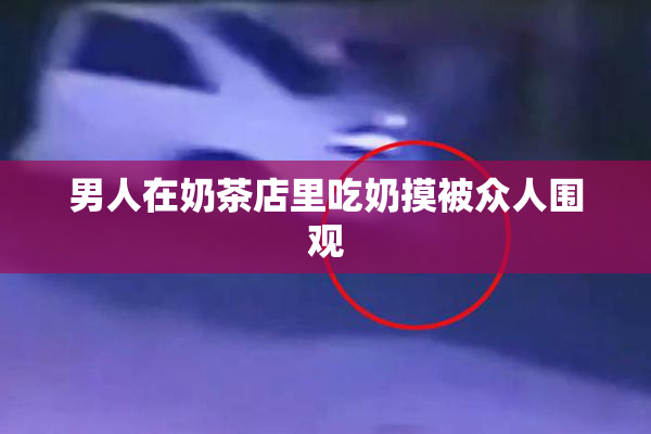 男人在奶茶店里吃奶摸被众人围观