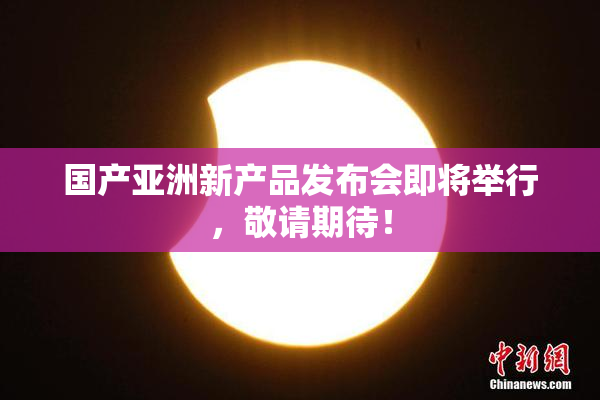 国产亚洲新产品发布会即将举行，敬请期待！