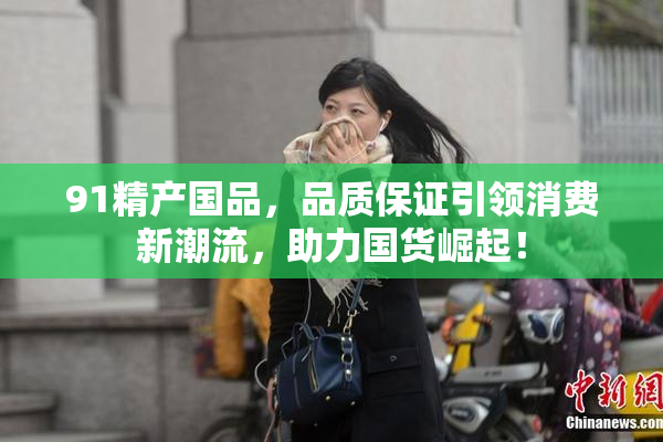 91精产国品，品质保证引领消费新潮流，助力国货崛起！