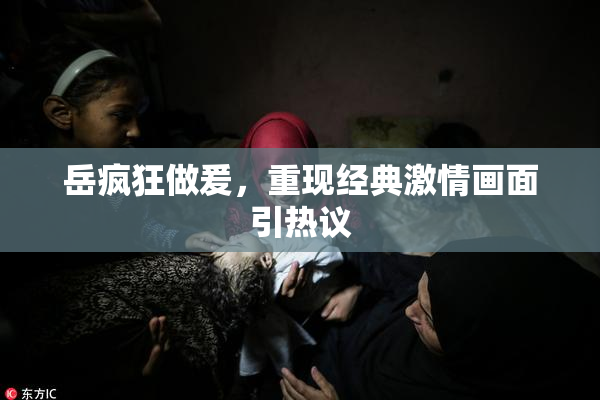 岳疯狂做爰，重现经典激情画面引热议