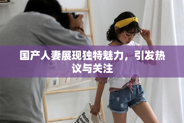 国产人妻展现独特魅力，引发热议与关注