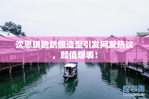 沈思琪跪趴撅造型引发网友热议，颜值爆表！