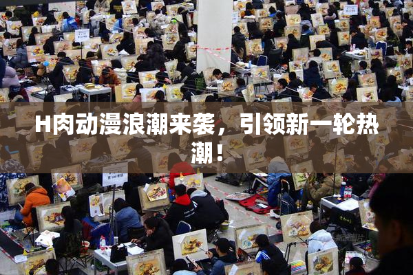 H肉动漫浪潮来袭，引领新一轮热潮！