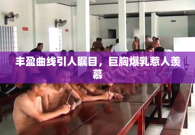 丰盈曲线引人瞩目，巨胸爆乳惹人羡慕