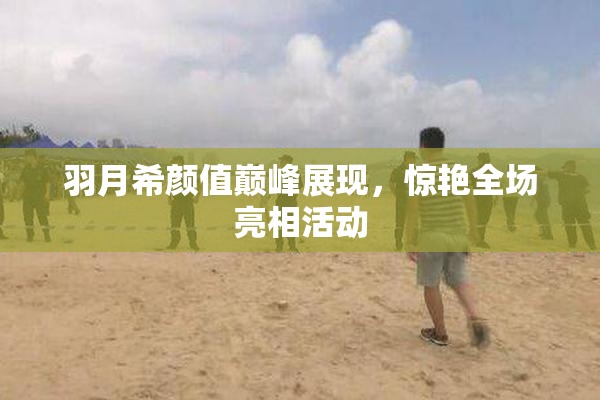羽月希颜值巅峰展现，惊艳全场亮相活动
