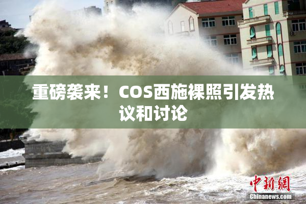 重磅袭来！COS西施裸照引发热议和讨论