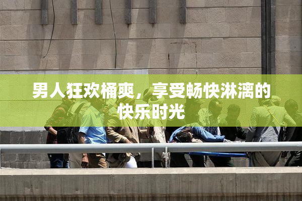 男人狂欢桶爽，享受畅快淋漓的快乐时光