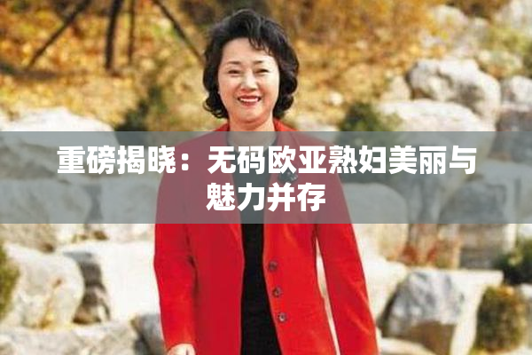 重磅揭晓：无码欧亚熟妇美丽与魅力并存