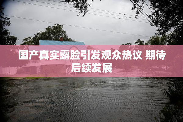 国产真实露脸引发观众热议 期待后续发展