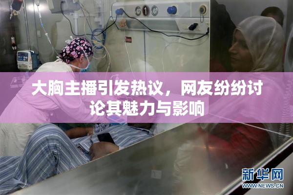 大胸主播引发热议，网友纷纷讨论其魅力与影响