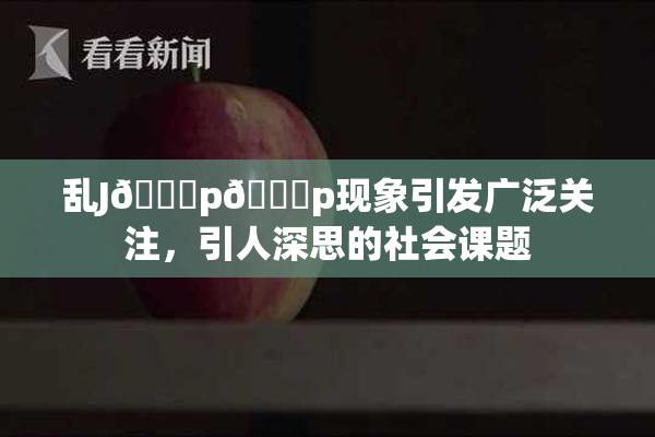 乱J🈚p🈚p现象引发广泛关注，引人深思的社会课题