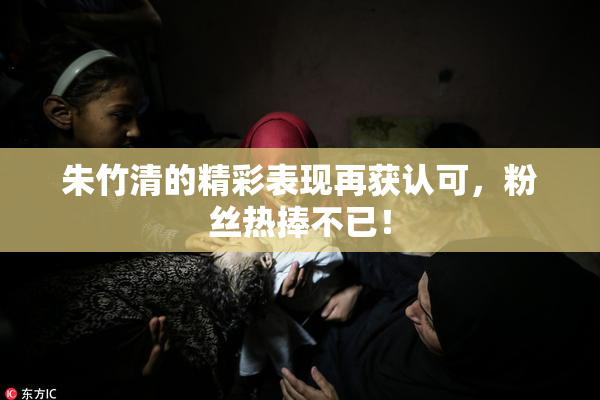 朱竹清的精彩表现再获认可，粉丝热捧不已！