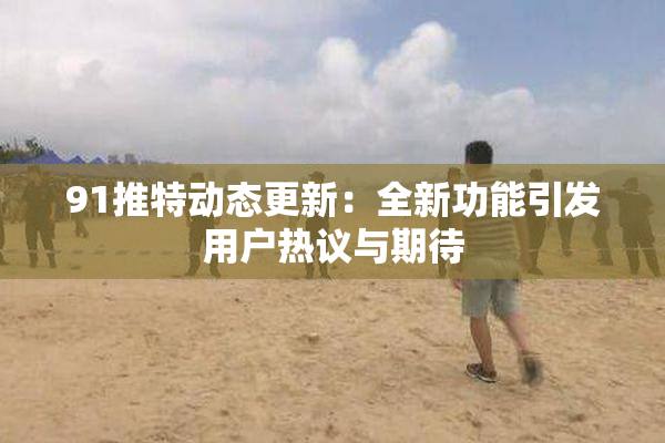 91推特动态更新：全新功能引发用户热议与期待