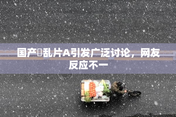 国产婬乱片A引发广泛讨论，网友反应不一