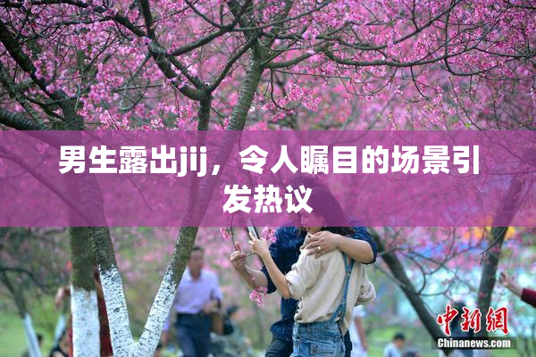 男生露出jij，令人瞩目的场景引发热议