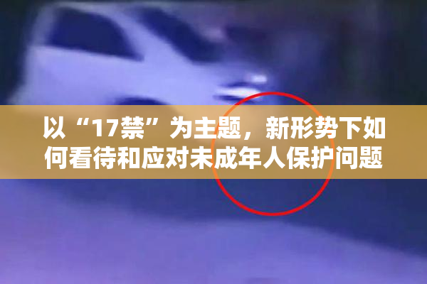 以“17禁”为主题，新形势下如何看待和应对未成年人保护问题？